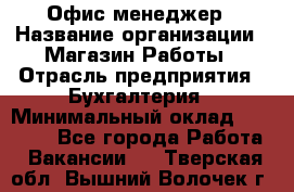 Офис-менеджер › Название организации ­ Магазин Работы › Отрасль предприятия ­ Бухгалтерия › Минимальный оклад ­ 20 000 - Все города Работа » Вакансии   . Тверская обл.,Вышний Волочек г.